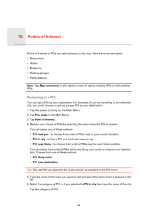 Page 38Points of Interest16.
38
Points 
of Inter-
estPoints of Interest or POIs are useful places on the map. Here are some examples:
• Restaurants
•Hotels
•Museums
• Parking garages
• Petrol stations
Note: Tap Map corrections in the Options menu to report missing POIs or edit existing 
POIs.
Navigating to a POI
You can use a POI as your destination. For example, if you are travelling to an unfamiliar 
city, you could choose a parking garage POI as your destination.
1. Tap the screen to bring up the Main Menu....