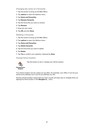 Page 4242
Changing the name of a Favourite
1. Tap the screen to bring up the Main Menu.
2. Tap options to open the Options menu.
3. Tap Home and Favourites.
4. Tap Rename Favourite. 
5. Tap the Favourite you want to rename.
6. Tap Rename.
7. Enter the new name.
8. Tap OK and then Done.
Deleting a Favourite
1. Tap the screen to bring up the Main Menu.
2. Tap options to open the Options menu.
3. Tap Home and Favourites.
4. Tap Delete Favourite.
5. Tap the Favourite you want to delete.
6. Tap Delete.
7. Tap Yes to...