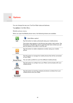 Page 43Options18.
43
Option
sYou can change the way your TomTom Rider looks and behaves.
Tap options in the Main Menu.
Mobile phone menu
When you open the Mobile phone menu, the following buttons are available:
Call...
Quick Menu option!
Tap this button to make a phonecall using your mobile phone.
This button also appears in the Driving view while a call is active. Tap 
this button in the Driving view to open the Call menu where you can 
see the details of the caller or end the call.
Redial
Tap this button to...