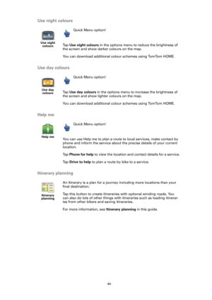 Page 4444
Use night colours
Use day colours
Help me
Itinerary planning
Use night 
colours
Quick Menu option!
Ta p  Use night colours in the options menu to reduce the brightness of 
the screen and show darker colours on the map.
You can download additional colour schemes using TomTom HOME.
Use day 
colours
Quick Menu option!
Ta p  Use day colours in the options menu to increase the brightness of 
the screen and show lighter colours on the map.
You can download additional colour schemes using TomTom HOME.
Help...