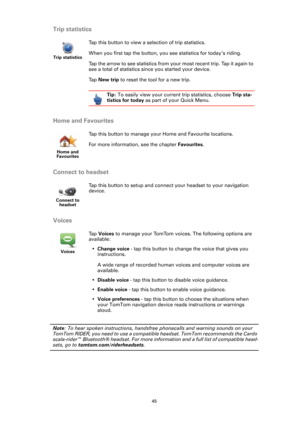 Page 4545
Trip statistics
Home and Favourites
Connect to headset
Voices
Note: To hear spoken instructions, handsfree phonecalls and warning sounds on your 
TomTom RIDER, you need to use a compatible headset. TomTom recommends the Cardo 
scala-rider™ Bluetooth® headset. For more information and a full list of compatible head-
sets, go to tomtom.com/riderheadsets.
Trip statistics
Tap this button to view a selection of trip statistics.
When you first tap the button, you see statistics for today ’s riding. 
Tap the...