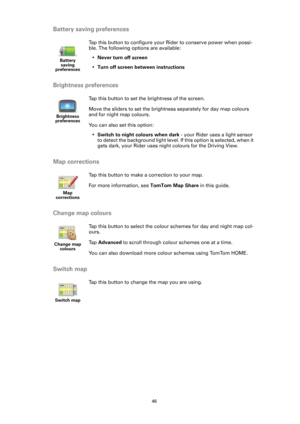 Page 4646
Battery saving preferences
Brightness preferences
Map corrections
Change map colours
Switch map
Battery 
saving 
preferences
Tap this button to configure your Rider to conserve power when possi-
ble. The following options are available:
•Never turn off screen
•Turn off screen between instructions
Brightness 
preferences
Tap this button to set the brightness of the screen.
Move the sliders to set the brightness separately for day map colours 
and for night map colours.
You can also set this option:...