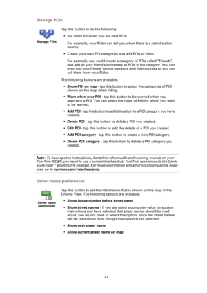 Page 4747
Manage POIs
Note: To hear spoken instructions, handsfree phonecalls and warning sounds on your 
TomTom RIDER, you need to use a compatible headset. TomTom recommends the Cardo 
scala-rider™ Bluetooth® headset. For more information and a full list of compatible head-
sets, go to tomtom.com/riderheadsets.
Street name preferences
Manage POIs
Tap this button to do the following:
• Set alerts for when you are near POIs.
For example, your Rider can tell you when there is a petrol station 
nearby.
• Create...