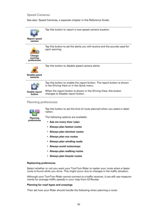 Page 5050
Speed Cameras
See also: Speed Cameras, a separate chapter in this Reference Guide.
Planning preferences
Replanning preferences
Select whether or not you want your TomTom Rider to replan your route when a faster 
route is found while you drive. This might occur due to changes in the traffic situation.
Although your TomTom Rider cannot connect to a traffic receiver, it can still use measure-
ments for average traffic speeds in your map from IQ Routes.
Planning for road types and crossings
Then set how...