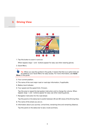 Page 6Driving View3.
6
Driving 
View
1. Tap this button to zoom in and out. 
When tapped, large + and - buttons appear for easy use when wearing gloves.
2. Quick Menu.
Tip: When you see this symbol in the guide, it means that this is an option that can 
be added to your Quick Menu for easy access. For more information, see Quick 
Menu in this guide.
3. Your current position.
4. The name of the next major road or road sign information, if applicable.
5. Battery level indicator.
6. Your speed and the speed...