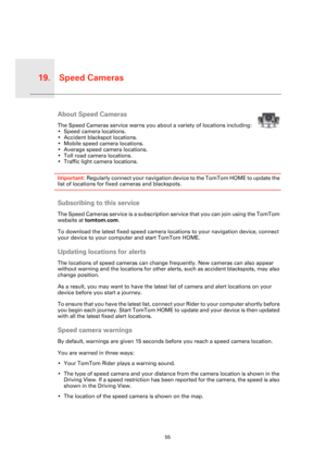 Page 55Speed Cameras19.
55
Speed 
Cam-
erasAbout Speed Cameras
The Speed Cameras service warns you about a variety of locations including:
• Speed camera locations.
• Accident blackspot locations.
• Mobile speed camera locations.
• Average speed camera locations.
• Toll road camera locations.
• Traffic light camera locations.
Important: Regularly connect your navigation device to the TomTom HOME to update the 
list of locations for fixed cameras and blackspots. 
Subscribing to this service
The Speed Cameras...