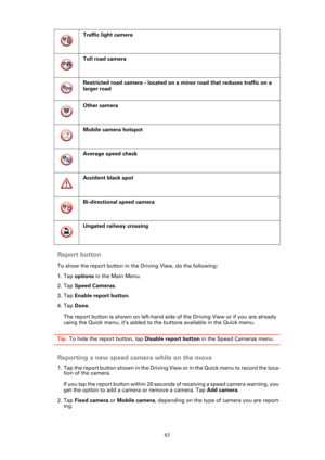 Page 5757
Report button
To show the report button in the Driving View, do the following:
1. Tap options in the Main Menu.
2. Tap Speed Cameras.
3. Tap Enable report button.
4. Tap Done.
The report button is shown on left-hand side of the Driving View or if you are already 
using the Quick menu, it’s added to the buttons available in the Quick menu.
Tip: To hide the report button, tap Disable report button in the Speed Cameras menu.
Reporting a new speed camera while on the move
1. Tap the report button shown in...