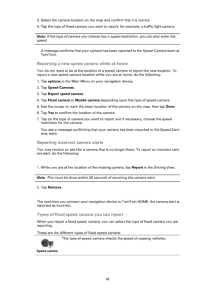 Page 5858
3. Select the camera location on the map and confirm that it is correct.
4. Tap the type of fixed camera you want to report, for example, a traffic light camera.
Note: If the type of camera you choose has a speed restriction, you can also enter the 
speed. 
A message confirms that your camera has been reported to the Speed Camera team at 
TomTom.
Reporting a new speed camera while at home
You do not need to be at the location of a speed camera to report the new location. To 
report a new speed camera...