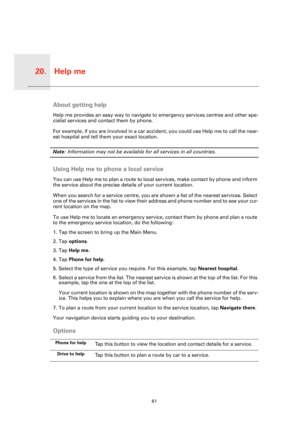 Page 61Help me20.
61
Help 
meAbout getting help
Help me provides an easy way to navigate to emergency services centres and other spe-
cialist services and contact them by phone.
For example, if you are involved in a car accident, you could use Help me to call the near-
est hospital and tell them your exact location.
Note: Information may not be available for all services in all countries.
Using Help me to phone a local service
You can use Help me to plan a route to local services, make contact by phone and...