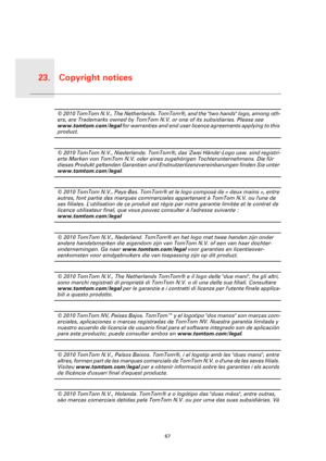 Page 67Copyright notices23.
67
Copy-
right 
notices© 2010 TomTom N.V., The Netherlands. TomTom®, and the two hands logo, among oth-
ers, are Trademarks owned by TomTom N.V. or one of its subsidiaries. Please see 
www.tomtom.com/legal for warranties and end user licence agreements applying to this 
product.
© 2010 TomTom N.V., Niederlande. TomTom®, das Zwei Hände-Logo usw. sind registri-
erte Marken von TomTom N.V. oder eines zugehörigen Tochterunternehmens. Die für 
dieses Produkt geltenden Garantien und...