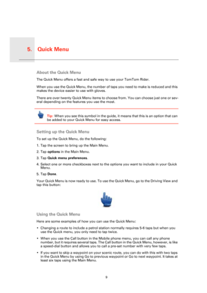 Page 9Quick Menu5.
9
Quick 
MenuAbout the Quick Menu
The Quick Menu offers a fast and safe way to use your TomTom Rider. 
When you use the Quick Menu, the number of taps you need to make is reduced and this 
makes the device easier to use with gloves.
There are over twenty Quick Menu items to choose from. You can choose just one or sev-
eral depending on the features you use the most.
Tip: When you see this symbol in the guide, it means that this is an option that can 
be added to your Quick Menu for easy...