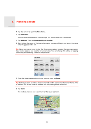 Page 10Planning a route6.
10
Plan-
ning a 
route1. Tap the screen to open the Main Menu.
2. Tap Plan route.
You can enter an address in various ways, but we will enter the full address.
3. Tap Address. Then tap Street and house number.
4. Start to type the name of the town where your journey will begin and tap on the name 
when it appears in the list.
Tip: When you plan a route for the first time you are asked to select the country or state. 
Your choice is saved and used for all future routes. You can change...