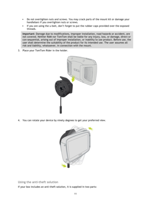 Page 1111 
 
 
 
 Do not overtighten nuts and screws. You may crack parts of the mount kit or damage your 
handlebars if you overtighten nuts or screws.  
 If you are using the u-bolt, don’t forget to put the rubber caps provided over the exposed 
threads.  
Important: Damage due to modifications, improper installation, road hazards or accident, are 
not covered. Neither RAM nor TomTom shall be liable for any injury, loss, or damage, direct or 
con-sequential, arising out of improper installation, or...