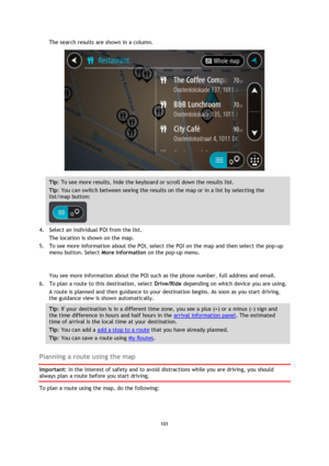 Page 101101 
 
 
 
The search results are shown in a column. 
 
Tip: To see more results, hide the keyboard or scroll down the results list. 
Tip: You can switch between seeing the results on the map or in a list by selecting the 
list/map button:  
 
4. Select an individual POI from the list. 
The location is shown on the map. 
5. To see more information about the POI, select the POI on the map and then select the pop-up 
menu button. Select More Information on the pop-up menu.  
 
You see more information...