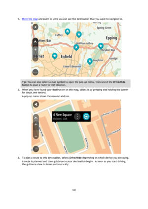 Page 102102 
 
 
 
1. Move the map and zoom in until you can see the destination that you want to navigate to. 
 
Tip: You can also select a map symbol to open the pop-up menu, then select the Drive/Ride 
button to plan a route to that location. 
2. When you have found your destination on the map, select it by pressing and holding the screen 
for about one second.  
A pop-up menu shows the nearest address. 
 
3. To plan a route to this destination, select Drive/Ride depending on which device you are using. 
A...