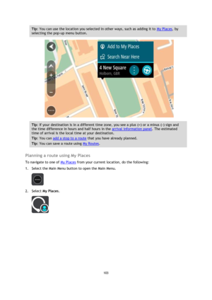 Page 103103 
 
 
 
Tip: You can use the location you selected in other ways, such as adding it to My Places, by 
selecting the pop-up menu button. 
 
Tip: If your destination is in a different time zone, you see a plus (+) or a minus (-) sign and 
the time difference in hours and half hours in the arrival information panel. The estimated 
time of arrival is the local time at your destination. 
Tip: You can add a stop to a route that you have already planned. 
Tip: You can save a route using My Routes....