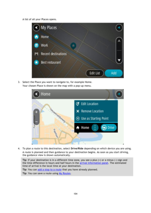 Page 104104 
 
 
 
A list of all your Places opens. 
 
3. Select the Place you want to navigate to, for example Home. 
Your chosen Place is shown on the map with a pop-up menu. 
 
4. To plan a route to this destination, select Drive/Ride depending on which device you are using. 
A route is planned and then guidance to your destination begins. As soon as you start driving, 
the guidance view is shown automatically. 
Tip: If your destination is in a different time zone, you see a plus (+) or a minus (-) sign and...