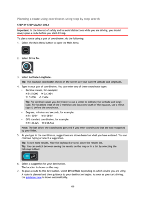 Page 105105 
 
 
 
Planning a route using coordinates using step by step search 
STEP BY STEP SEARCH ONLY 
Important: In the interest of safety and to avoid distractions while you are driving, you should 
always plan a route before you start driving. 
To plan a route using a pair of coordinates, do the following: 
1. Select the Main Menu button to open the Main Menu.  
 
2. Select Drive To. 
 
3. Select Latitude Longitude. 
Tip: The example coordinates shown on the screen are your current latitude and longitude....