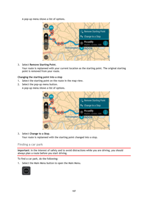 Page 107107 
 
 
 
A pop-up menu shows a list of options.  
 
3. Select Remove Starting Point. 
Your route is replanned with your current location as the starting point. The original starting 
point is removed from your route. 
Changing the starting point into a stop 
1. Select the starting point on the route in the map view. 
2. Select the pop-up menu button. 
A pop-up menu shows a list of options.  
 
3. Select Change to a Stop. 
Your route is replanned with the starting point changed into a stop.  
Finding a...