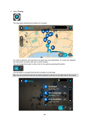 Page 108108 
 
 
 
2. Select Parking. 
 
The map opens showing the locations of car parks. 
 
If a route is planned, the map shows car parks near your destination. If a route isnt planned, 
the map shows car parks near your current location. 
You can change the screen to show a list of car parks by pressing this button: 
 
You can select a car park from the list to locate it on the map. 
Tip: You can scroll down the list of results using the scroll bar on the right side of the screen. 
  