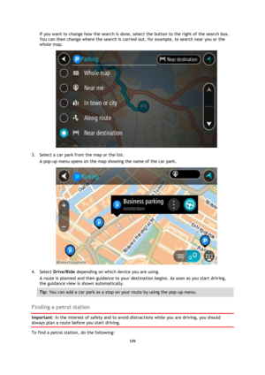 Page 109109 
 
 
 
If you want to change how the search is done, select the button to the right of the search box. 
You can then change where the search is carried out, for example, to search near you or the 
whole map.  
 
3. Select a car park from the map or the list. 
A pop-up menu opens on the map showing the name of the car park. 
 
4. Select Drive/Ride depending on which device you are using. 
A route is planned and then guidance to your destination begins. As soon as you start driving, 
the guidance view...