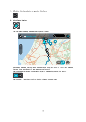 Page 110110 
 
 
 
1. Select the Main Menu button to open the Main Menu.  
 
2. Select Petrol Station. 
 
The map opens showing the locations of petrol stations. 
 
If a route is planned, the map shows petrol stations along your route. If a route isnt planned, 
the map shows petrol stations near your current location. 
You can change the screen to show a list of petrol stations by pressing this button: 
 
You can select a petrol station from the list to locate it on the map.  