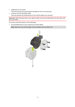 Page 1212 
 
 
 
 A RAM lock for the mount.  
This lock prevents the unscrewing of the RAM arm from the motorcycle.  
 A lock for the TomTom Rider itself.  
This lock prevents the disconnection of the TomTom Rider from the dock.  
Important: Both locks have keys so you need to make sure that you keep these two extra keys with 
you at all times!  
To use the anti-theft solution, do the following: 
1. Lock the RAM mount to your motorcycle as shown below. 
Note: Make sure you use the longer screws provided with...