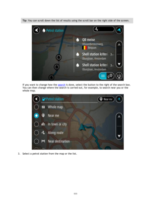 Page 111111 
 
 
 
Tip: You can scroll down the list of results using the scroll bar on the right side of the screen. 
 
If you want to change how the search is done, select the button to the right of the search box. 
You can then change where the search is carried out, for example, to search near you or the 
whole map.  
 
3. Select a petrol station from the map or the list.  