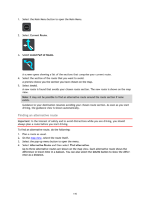 Page 116116 
 
 
 
1. Select the Main Menu button to open the Main Menu.  
 
2. Select Current Route. 
 
3. Select Avoid Part of Route. 
 
A screen opens showing a list of the sections that comprise your current route. 
4. Select the section of the route that you want to avoid. 
A preview shows you the section you have chosen on the map. 
5. Select Avoid. 
A new route is found that avoids your chosen route section. The new route is shown on the map 
view. 
Note: It may not be possible to find an alternative...