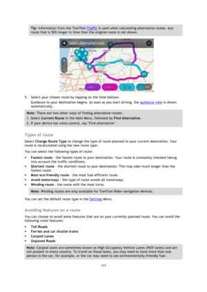 Page 117117 
 
 
 
Tip: Information from the TomTom Traffic is used when calculating alternative routes. Any 
route that is 50% longer in time than the original route is not shown. 
 
5. Select your chosen route by tapping on the time balloon. 
Guidance to your destination begins. As soon as you start driving, the guidance view is shown 
automatically. 
Note: There are two other ways of finding alternative routes:  
1. Select Current Route in the Main Menu, followed by Find Alternative. 
2. If your device has...