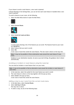 Page 118118 
 
 
 
If you choose to avoid a route feature, a new route is planned. 
In Route Planning in the Settings Menu, you can set how each route feature is handled when a new 
route is planned. 
To avoid a feature on your route, do the following. 
1. Select the Main Menu button to open the Main Menu.  
 
2. Select Current Route. 
 
3. Select Avoid toll roads and More. 
 
A screen opens showing a list of the features you can avoid. The features found on your route 
are highlighted. 
4. Select feature that...