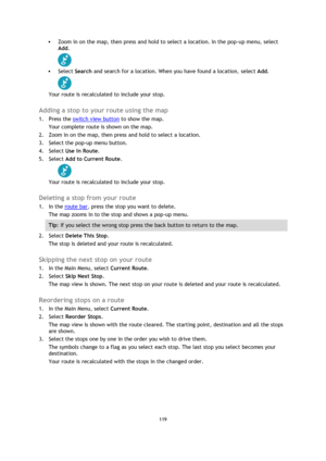 Page 119119 
 
 
 
 Zoom in on the map, then press and hold to select a location. In the pop-up menu, select 
Add. 
 
 Select Search and search for a location. When you have found a location, select Add. 
 
Your route is recalculated to include your stop.  
Adding a stop to your route using the map 
1. Press the switch view button to show the map. 
Your complete route is shown on the map. 
2. Zoom in on the map, then press and hold to select a location.  
3. Select the pop-up menu button.  
4. Select Use in...