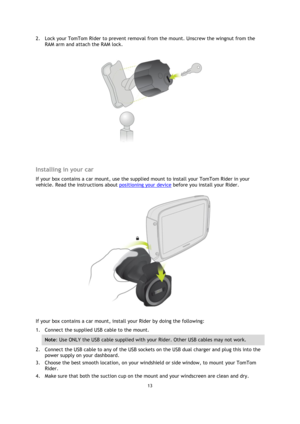 Page 1313 
 
 
 
2. Lock your TomTom Rider to prevent removal from the mount. Unscrew the wingnut from the 
RAM arm and attach the RAM lock. 
 
  
Installing in your car 
If your box contains a car mount, use the supplied mount to install your TomTom Rider in your 
vehicle. Read the instructions about positioning your device before you install your Rider. 
 
If your box contains a car mount, install your Rider by doing the following: 
1. Connect the supplied USB cable to the mount.  
Note: Use ONLY the USB...