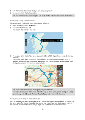 Page 122122 
 
 
 
5. Edit the name of the route so that you can easily recognise it. 
6. Save your route in the My Routes list. 
Tip: You can also save a route using the Add to My Routes button in the Current Route menu. 
 
Navigating using a saved route 
To navigate using a previously saved route, do the following: 
1. In the Main Menu, select My Routes. 
2. Select a route from your list. 
The route is shown on the map view. 
 
3. To navigate to the start of the saved route, select Drive/Ride depending on...