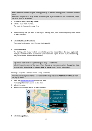 Page 123123 
 
 
 
Note: The route from the original starting point up to the new starting point is removed from the 
route.  
Note: Your original route in My Routes is not changed. If you want to see the whole route, select 
the route again in My Routes. 
1. In the Main Menu, select My Routes. 
2. Select a route from your list. 
The route is shown on the map view. 
 
3. Select the stop that you want to use as your starting point, then select the pop-up menu button 
to open the menu. 
 
4. Select Start Route...