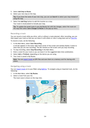 Page 124124 
 
 
 
5. Select Add Stop to Route. 
6. Select your new stop on the map. 
Tip: If you know the name of your new stop, you can use Search to select your stop instead of 
using the map. 
7. Select the Add Stop button to add this location as a stop. 
Your route is recalculated to include your stop. 
Tip: To update the saved route in your My Routes list with the changes, select the route om 
the map then select Save Changes to Route in the pop-up menu. 
 
Recording a track 
You can record a track while...