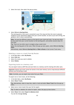 Page 125125 
 
 
 
3. Select the track, then select the pop-up menu. 
 
4. Select Drive to Starting Point. 
The starting point of the track is converted to your first stop and then the route is planned. 
Guidance to your destination begins from your current location. As soon as you start driving, the 
guidance view is shown automatically. 
Note: You see two different colours on the map for your route and track. You see one colour 
for the route from your current location to the starting point, and another second...