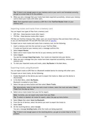 Page 126126 
 
 
 
Tip: If there is not enough space on your memory card or your card is not formatted correctly, 
you get on-screen help to fix the problem. 
5. When you see a message that your tracks have been exported successfully, remove your memory 
card to share your tracks with other users. 
Note: Each exported route is saved as a GPX file in the TomTom Routes folder on your 
memory card. 
 
Importing routes and tracks from a memory card 
You can import two types of files from a memory card: 
 GPX files...