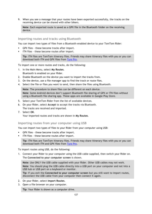 Page 127127 
 
 
 
9. When you see a message that your routes have been exported successfully, the tracks on the 
receiving device can be shared with other bikers. 
Note: Each exported route is saved as a GPX file in the Bluetooth folder on the receiving 
device. 
 
Importing routes and tracks using Bluetooth 
You can import two types of files from a Bluetooth-enabled device to your TomTom Rider: 
 GPX files - these become tracks after import. 
 ITN files - these become routes after import. 
Tip: ITN files are...