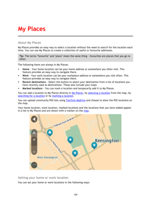 Page 129129 
 
 
 
About My Places 
My Places provides an easy way to select a location without the need to search for the location each 
time. You can use My Places to create a collection of useful or favourite addresses. 
Tip: The terms favourite and place mean the same thing - favourites are places that you go to 
often. 
The following items are always in My Places: 
 Home - Your home location can be your home address or somewhere you often visit. This 
feature provides an easy way to navigate there. 
 Work...