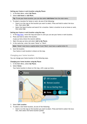 Page 130130 
 
 
 
Setting your home or work location using My Places 
1. In the Main Menu, select My Places. 
2. Select Add Home or Add Work. 
Tip: To set your home location, you can also select Add Home from the main menu. 
3. To select a location for home or work, do one of the following: 
 Zoom in on the map at the location you want to select. Press and hold to select the loca-
tion, then select Set. 
 Select the Search button and search for a location. Select a location to set as home or work, 
then...