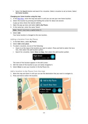 Page 131131 
 
 
 
 Select the Search button and search for a location. Select a location to set as home. Select 
Set home location. 
Changing your home location using the map 
1. In the Map View, move the map and zoom in until you can see your new home location. 
2. Select the location by pressing and holding the screen for about one second. 
A pop-up menu shows the nearest address. 
1. Open the pop-up menu and select Add to My Places. 
2. In the name bar, enter the name Home. 
Note: Home must have a capital...
