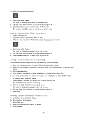 Page 132132 
 
 
 
3. Select the pop-up menu button. 
 
4. Select Add to My Places. 
The name of the location is shown in the edit screen. 
5. Edit the name of the location so you can easily recognise it. 
6. Select Done to save your location in the My Places list. 
The location you added is shown with a marker on the map.  
Adding a location to My Places using search 
1. Search for a location. 
2. Select the location then select Show on map. 
3. When the map view shows the location, select the pop-up menu...