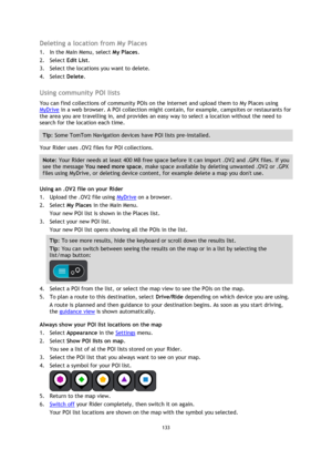 Page 133133 
 
 
 
Deleting a location from My Places 
1. In the Main Menu, select My Places. 
2. Select Edit List. 
3. Select the locations you want to delete. 
4. Select Delete.  
Using community POI lists 
You can find collections of community POIs on the Internet and upload them to My Places using 
MyDrive in a web browser. A POI collection might contain, for example, campsites or restaurants for 
the area you are travelling in, and provides an easy way to select a location without the need to 
search for...
