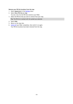 Page 134134 
 
 
 
Remove your POI list locations from the map 
1. Select Appearance in the Settings menu. 
2. Select Show POI lists on map. 
You see a list of al the POI lists stored on your Rider. 
3. Select the POI list that you want to remove from your map. 
Tip: The POI list is marked with the symbol you selected. 
4. Select Hide. 
5. Return to the map view. 
6. Switch off your Rider completely, then switch it on again. 
Your POI list locations have been removed from the map.  