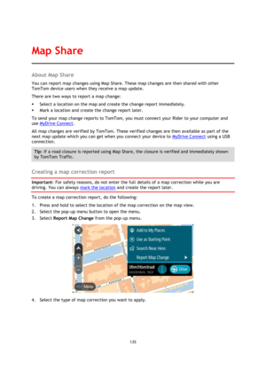 Page 135135 
 
 
 
About Map Share 
You can report map changes using Map Share. These map changes are then shared with other 
TomTom device users when they receive a map update. 
There are two ways to report a map change: 
 Select a location on the map and create the change report immediately. 
 Mark a location and create the change report later. 
To send your map change reports to TomTom, you must connect your Rider to your computer and 
use MyDrive Connect. 
All map changes are verified by TomTom. These...