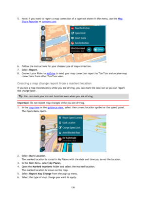 Page 136136 
 
 
 
5. Note: If you want to report a map correction of a type not shown in the menu, use the Map 
Share Reporter at tomtom.com. 
 
6. Follow the instructions for your chosen type of map correction. 
7. Select Report. 
8. Connect your Rider to MyDrive to send your map correction report to TomTom and receive map 
corrections from other TomTom users.  
Creating a map change report from a marked location 
If you see a map inconsistency while you are driving, you can mark the location so you can report...