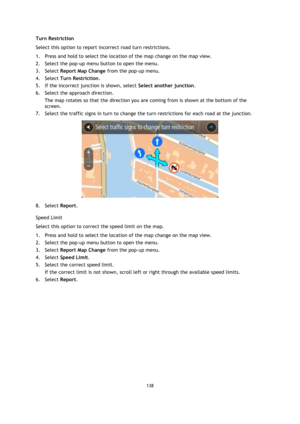 Page 138138 
 
 
 
Turn Restriction 
Select this option to report incorrect road turn restrictions. 
1. Press and hold to select the location of the map change on the map view. 
2. Select the pop-up menu button to open the menu. 
3. Select Report Map Change from the pop-up menu. 
4. Select Turn Restriction. 
5. If the incorrect junction is shown, select Select another junction.  
6. Select the approach direction. 
The map rotates so that the direction you are coming from is shown at the bottom of the 
screen....