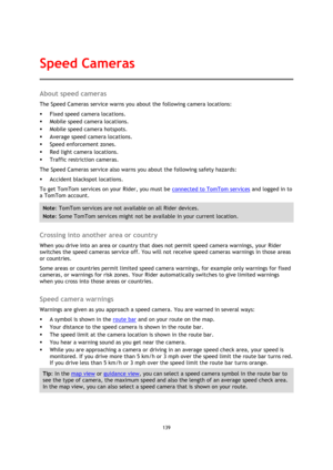 Page 139139 
 
 
 
About speed cameras 
The Speed Cameras service warns you about the following camera locations: 
 Fixed speed camera locations. 
 Mobile speed camera locations. 
 Mobile speed camera hotspots. 
 Average speed camera locations. 
 Speed enforcement zones. 
 Red light camera locations. 
 Traffic restriction cameras. 
The Speed Cameras service also warns you about the following safety hazards: 
 Accident blackspot locations. 
To get TomTom services on your Rider, you must be connected to...