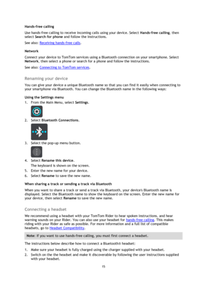 Page 1515 
 
 
 
Hands-free calling 
Use hands-free calling to receive incoming calls using your device. Select Hands-free calling, then 
select Search for phone and follow the instructions. 
See also: Receiving hands-free calls. 
Network 
Connect your device to TomTom services using a Bluetooth connection on your smartphone. Select 
Network, then select a phone or search for a phone and follow the instructions. 
See also: Connecting to TomTom services.  
Renaming your device 
You can give your device a unique...